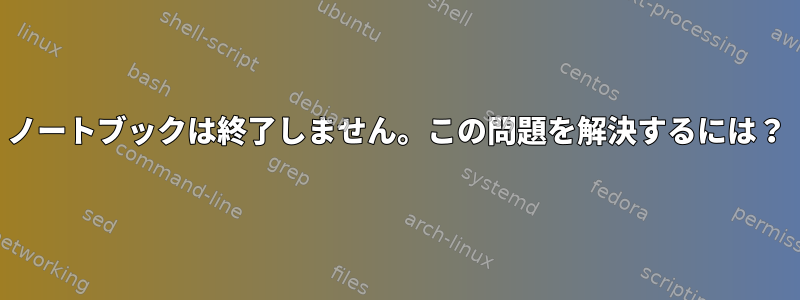 ノートブックは終了しません。この問題を解決するには？