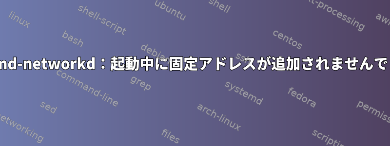 systemd-networkd：起動中に固定アドレスが追加されませんでした。