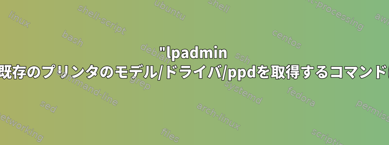 "lpadmin -m"で使用する既存のプリンタのモデル/ドライバ/ppdを取得するコマンドはありますか？