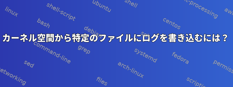 カーネル空間から特定のファイルにログを書き込むには？