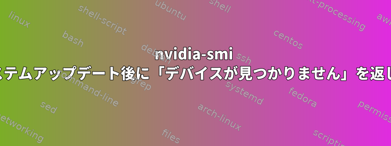 nvidia-smi は、システムアップデート後に「デバイスが見つかりません」を返します。