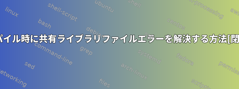 コンパイル時に共有ライブラリファイルエラーを解決する方法[閉じる]