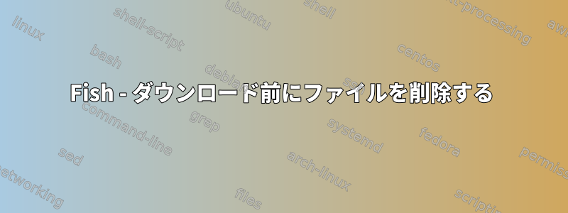 Fish - ダウンロード前にファイルを削除する