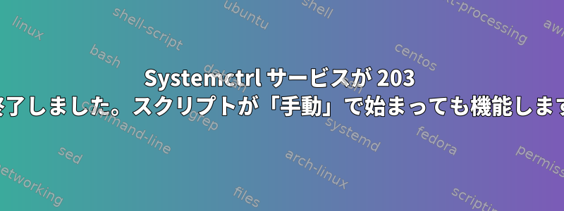 Systemctrl サービスが 203 で終了しました。スクリプトが「手動」で始まっても機能します。