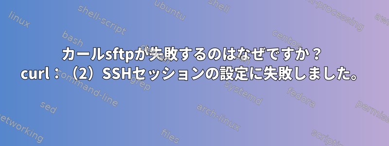 カールsftpが失敗するのはなぜですか？ curl：（2）SSHセッションの設定に失敗しました。