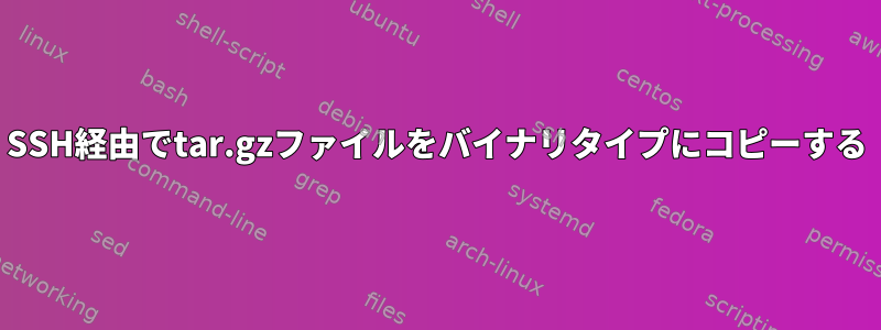 SSH経由でtar.gzファイルをバイナリタイプにコピーする