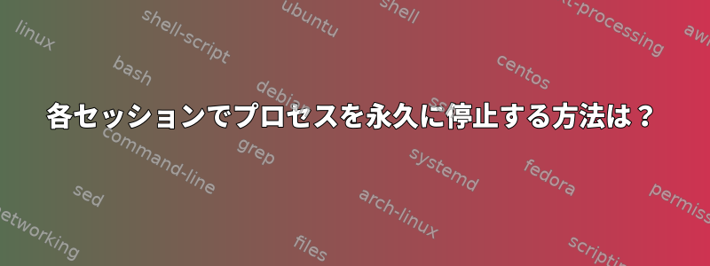 各セッションでプロセスを永久に停止する方法は？