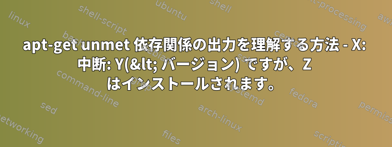 apt-get unmet 依存関係の出力を理解する方法 - X: 中断: Y(&lt; バージョン) ですが、Z はインストールされます。