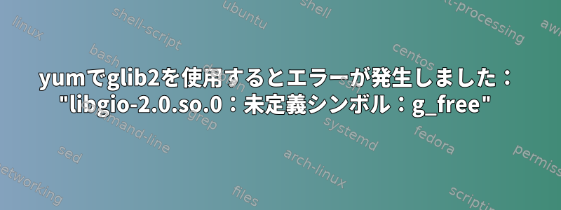 yumでglib2を使用するとエラーが発生しました： "libgio-2.0.so.0：未定義シンボル：g_free"