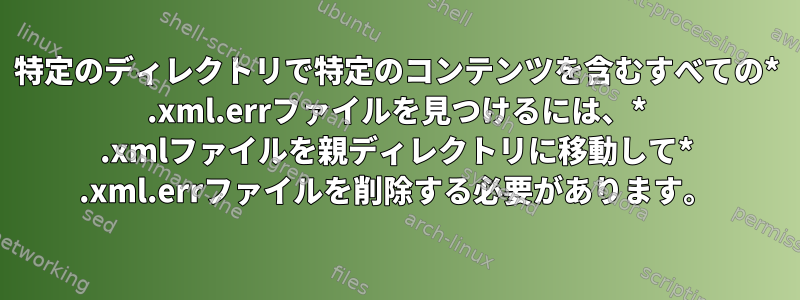 特定のディレクトリで特定のコンテンツを含むすべての* .xml.errファイルを見つけるには、* .xmlファイルを親ディレクトリに移動して* .xml.errファイルを削除する必要があります。