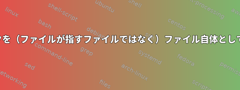 シンボリックリンクを（ファイルが指すファイルではなく）ファイル自体として処理する方法は？