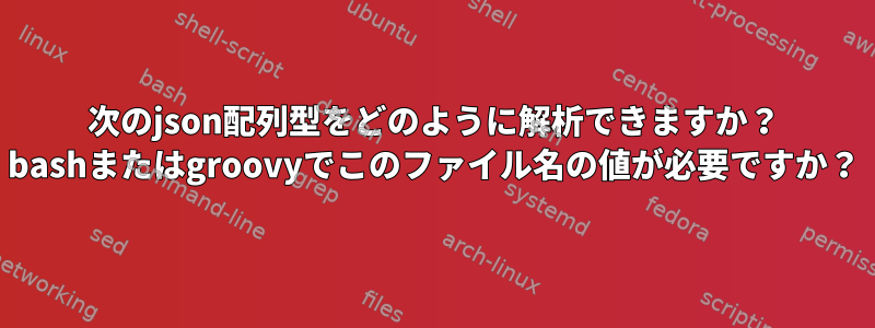 次のjson配列型をどのように解析できますか？ bashまたはgroovyでこのファイル名の値が必要ですか？