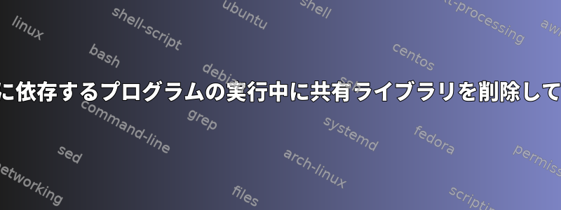 共有ライブラリに依存するプログラムの実行中に共有ライブラリを削除しても安全ですか？