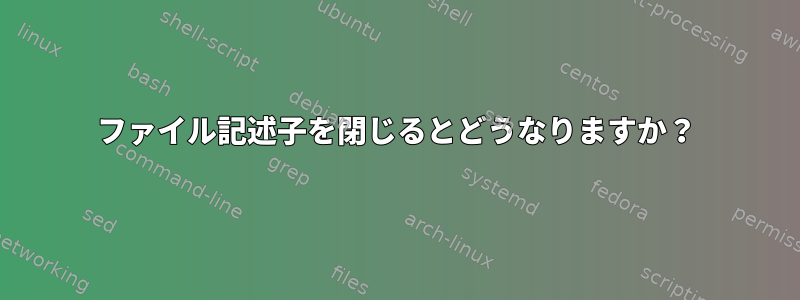 ファイル記述子を閉じるとどうなりますか？