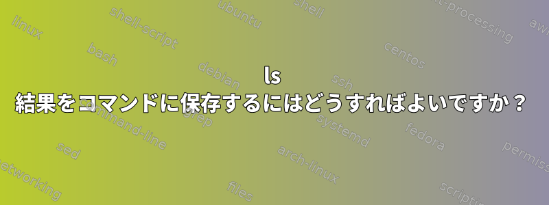 ls 結果をコマンドに保存するにはどうすればよいですか？