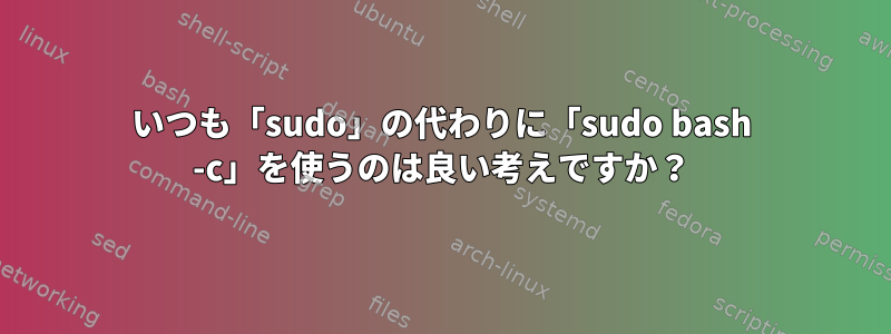 いつも「sudo」の代わりに「sudo bash -c」を使うのは良い考えですか？