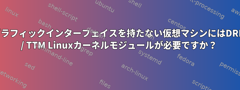 グラフィックインターフェイスを持たない仮想マシンにはDRM / TTM Linuxカーネルモジュールが必要ですか？