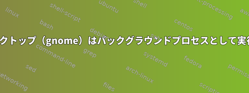 Ubuntuデスクトップ（gnome）はバックグラウンドプロセスとして実行されます。