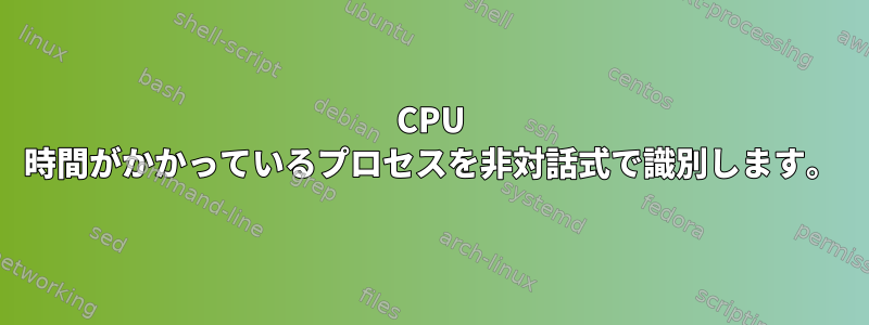 CPU 時間がかかっているプロセスを非対話式で識別します。