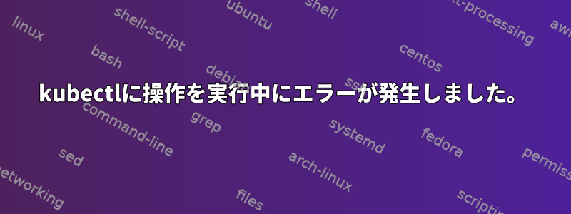 kubectlに操作を実行中にエラーが発生しました。