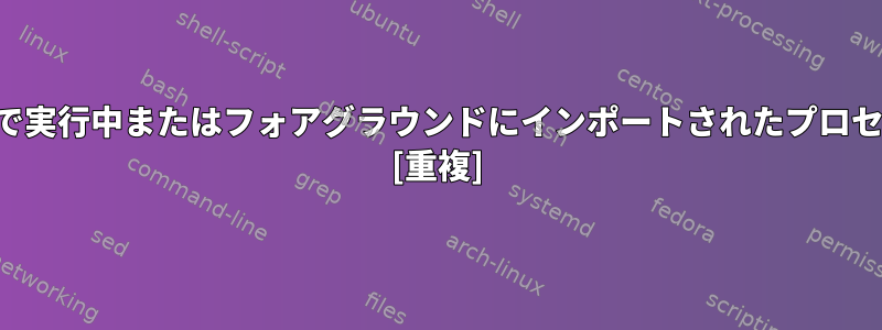 バックグラウンドで実行中またはフォアグラウンドにインポートされたプロセスを入力します。 [重複]