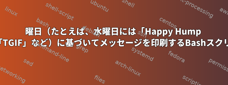 曜日（たとえば、水曜日には「Happy Hump Day」、金曜日には「TGIF」など）に基づいてメッセージを印刷するBashスクリプトを作成します。