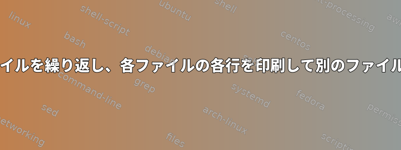 Bash：複数のファイルを繰り返し、各ファイルの各行を印刷して別のファイルに書き込みます。