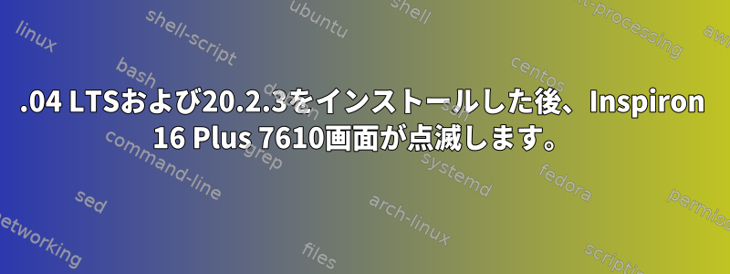 20.04 LTSおよび20.2.3をインストールした後、Inspiron 16 Plus 7610画面が点滅します。