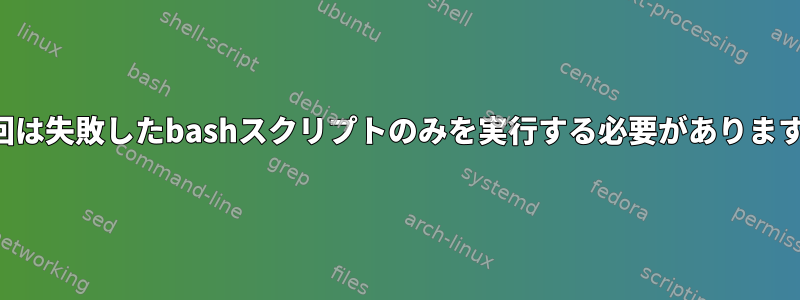 次回は失敗したbashスクリプトのみを実行する必要があります。