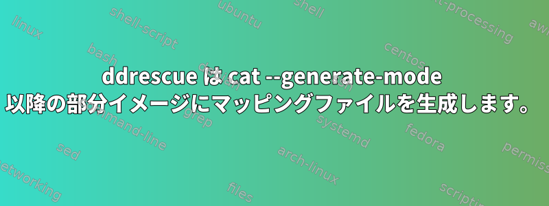 ddrescue は cat --generate-mode 以降の部分イメージにマッピングファイルを生成します。