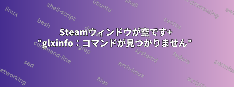 Steamウィンドウが空です+ "glxinfo：コマンドが見つかりません"