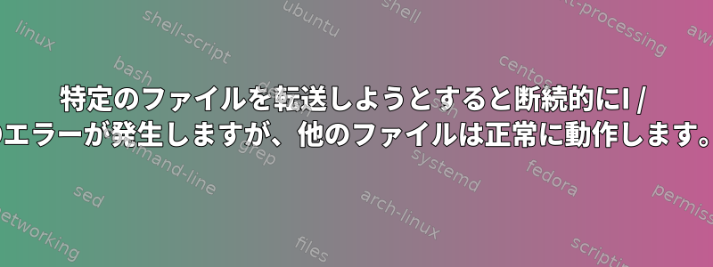 特定のファイルを転送しようとすると断続的にI / Oエラーが発生しますが、他のファイルは正常に動作します。