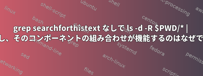 grep searchforthistext なしで ls -d -R $PWD/* | が機能し、そのコンポーネントの組み合わせが機能するのはなぜですか。