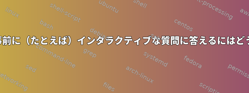 コマンドの実行中に事前に（たとえば）インタラクティブな質問に答えるにはどうすればよいですか？