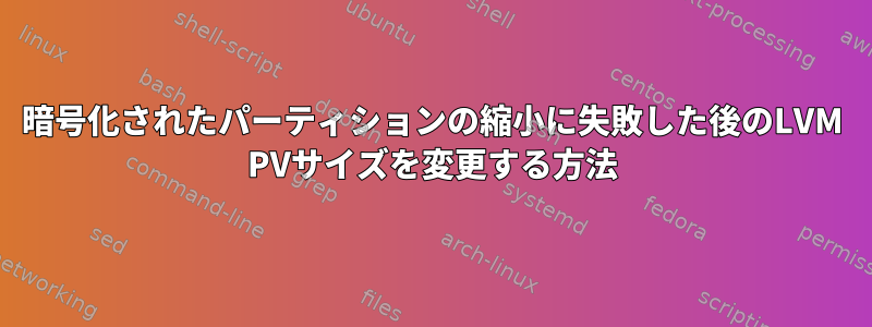 暗号化されたパーティションの縮小に失敗した後のLVM PVサイズを変更する方法