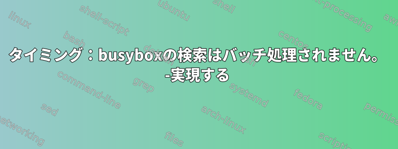 タイミング：busyboxの検索はバッチ処理されません。 -実現する