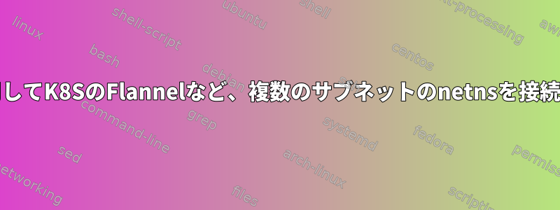 VXLANを使用してK8SのFlannelなど、複数のサブネットのnetnsを接続する方法は？