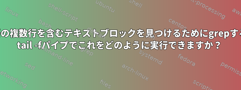 特定の単語の複数行を含むテキストブロックを見つけるためにgrepする方法は？ tail -fパイプでこれをどのように実行できますか？