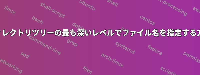 ディレクトリツリーの最も深いレベルでファイル名を指定する方法