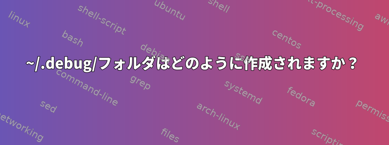 ~/.debug/フォルダはどのように作成されますか？