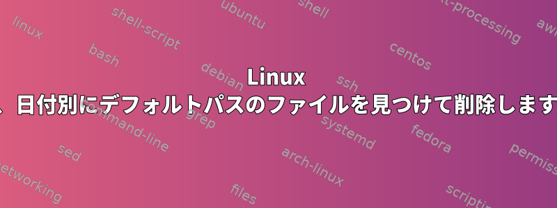 Linux は、日付別にデフォルトパスのファイルを見つけて削除します。