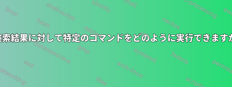 各検索結果に対して特定のコマンドをどのように実行できますか？