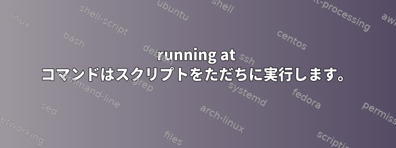 running at コマンドはスクリプトをただちに実行します。