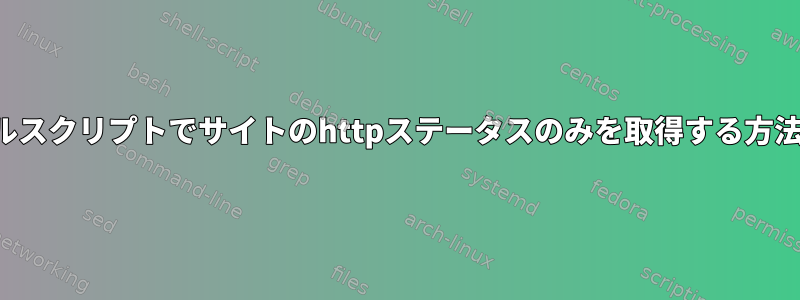 シェルスクリプトでサイトのhttpステータスのみを取得する方法は？