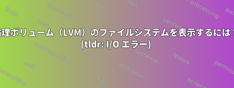 論理ボリューム（LVM）のファイルシステムを表示するには？ (tldr: I/O エラー)