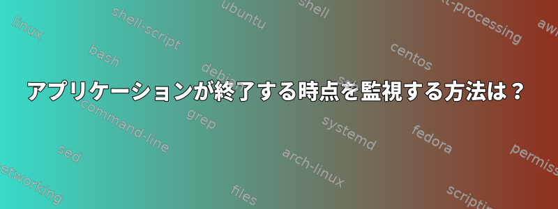 アプリケーションが終了する時点を監視する方法は？