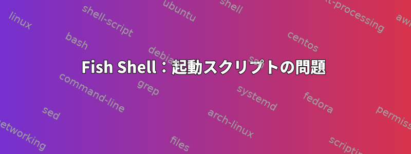 Fish Shell：起動スクリプトの問題