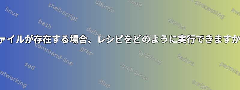 ファイルが存在する場合、レシピをどのように実行できますか？