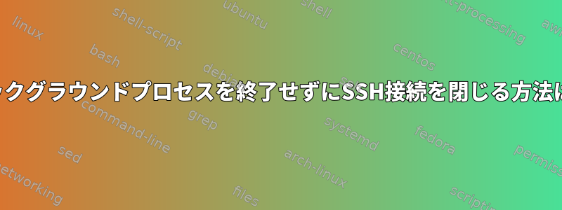 バックグラウンドプロセスを終了せずにSSH接続を閉じる方法は？