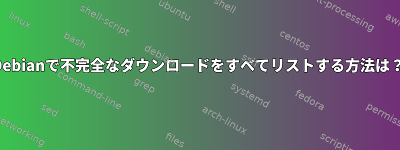 Debianで不完全なダウンロードをすべてリストする方法は？